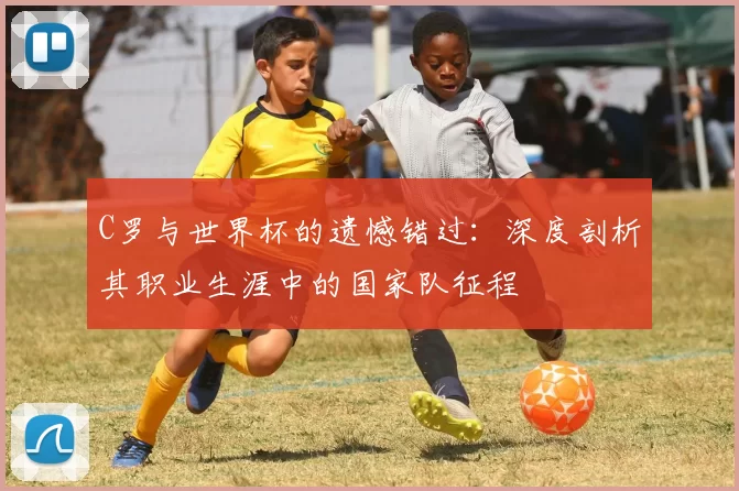 C罗与世界杯的遗憾错过:深度剖析其职业生涯中的国家队征程