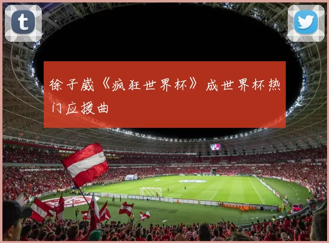 徐子崴《疯狂世界杯》成世界杯热门应援曲