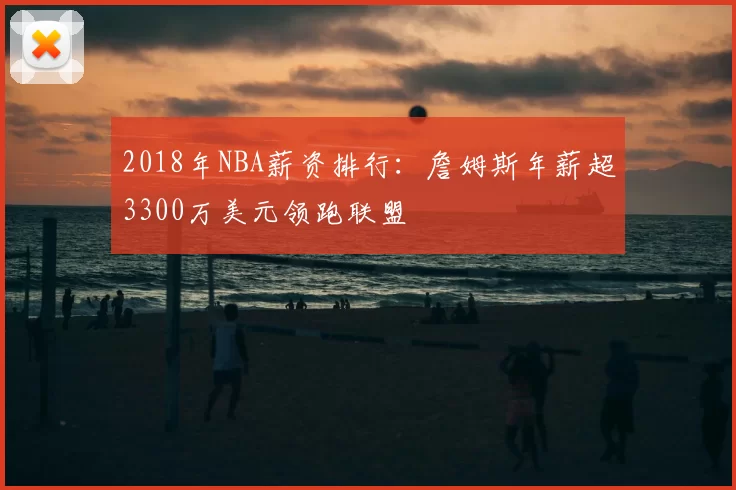 2018年NBA薪资排行:詹姆斯年薪超3300万美元领跑联盟