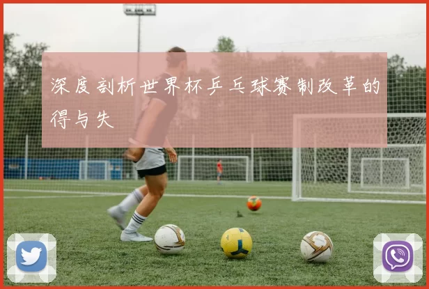 深度剖析世界杯乒乓球赛制改革的得与失
