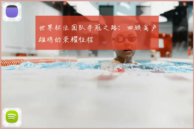 世界杯法国队夺冠之路:回顾高卢雄鸡的荣耀征程