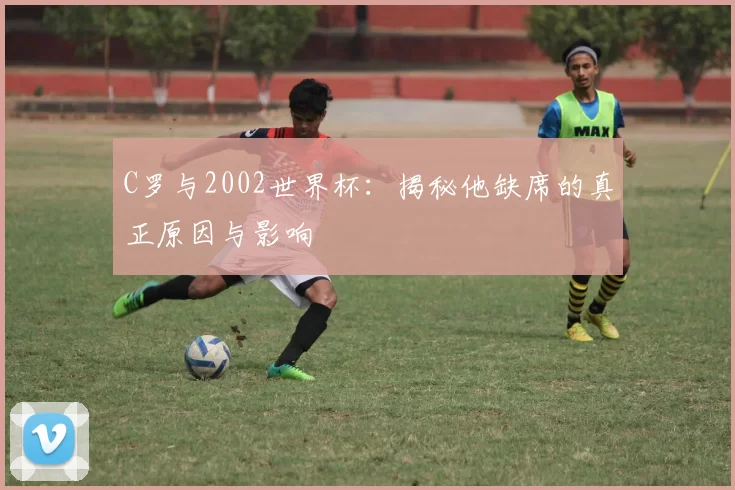 C罗与2002世界杯:揭秘他缺席的真正原因与影响