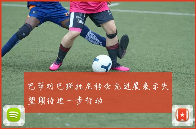 巴萨对巴斯托尼转会无进展表示失望期待进一步行动