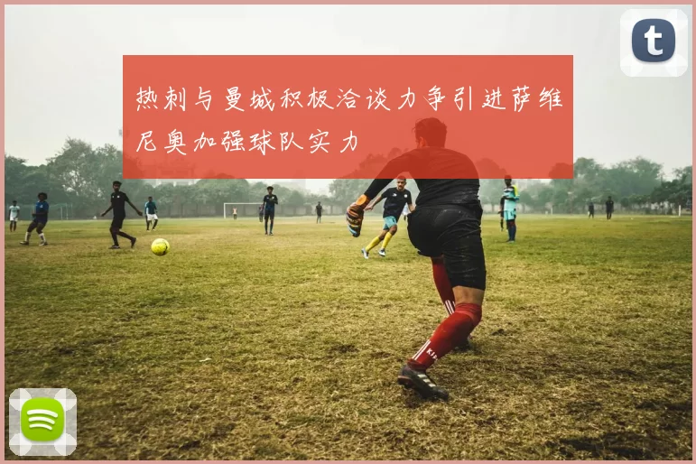热刺与曼城积极洽谈力争引进萨维尼奥加强球队实力