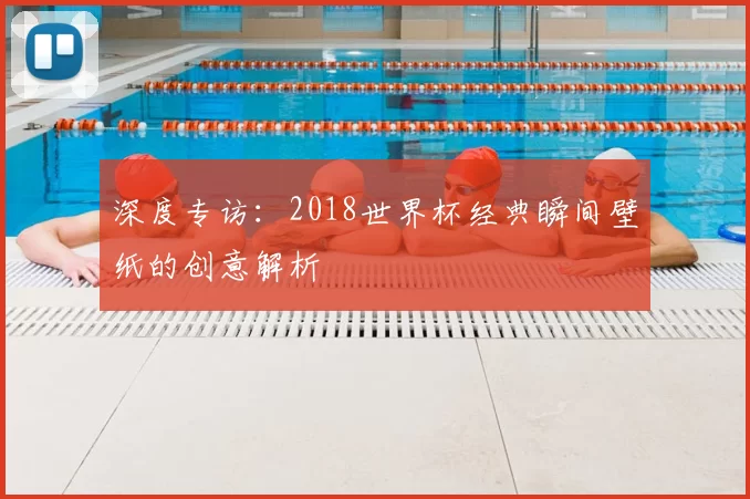 深度专访:2018世界杯经典瞬间壁纸的创意解析