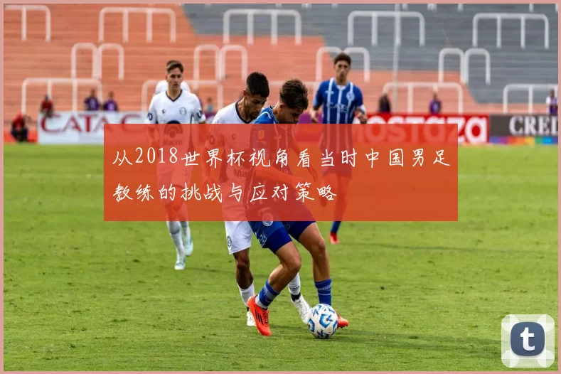 从2018世界杯视角看当时中国男足教练的挑战与应对策略