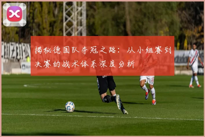 揭秘德国队夺冠之路：从小组赛到决赛的战术体系深度分析