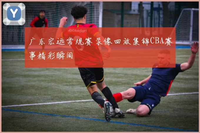 广东宏远常规赛录像回放集锦CBA赛事精彩瞬间